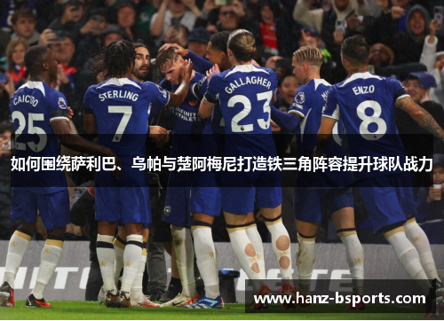 如何围绕萨利巴、乌帕与楚阿梅尼打造铁三角阵容提升球队战力 如何围绕萨利巴、乌帕与楚阿梅尼打造铁三角阵容提升球队战力