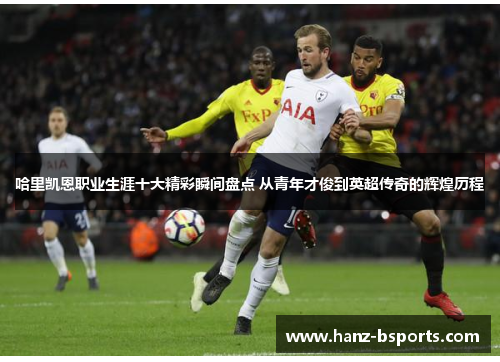 哈里凯恩职业生涯十大精彩瞬间盘点 从青年才俊到英超传奇的辉煌历程