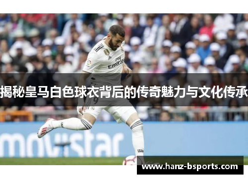 揭秘皇马白色球衣背后的传奇魅力与文化传承 揭秘皇马白色球衣背后的传奇魅力与文化传承