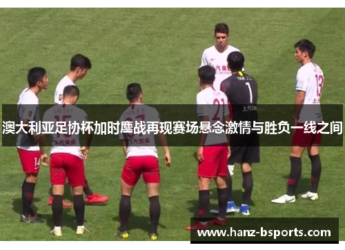 澳大利亚足协杯加时鏖战再现赛场悬念激情与胜负一线之间 澳大利亚足协杯加时鏖战再现赛场悬念激情与胜负一线之间