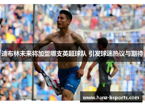 迪布林未来将加盟哪支英超球队 引发球迷热议与期待