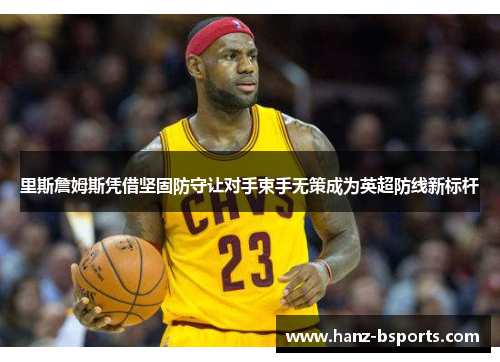 里斯詹姆斯凭借坚固防守让对手束手无策成为英超防线新标杆